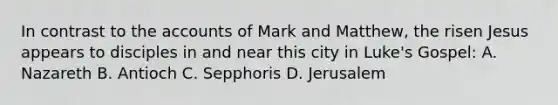 In contrast to the accounts of Mark and Matthew, the risen Jesus appears to disciples in and near this city in Luke's Gospel: A. Nazareth B. Antioch C. Sepphoris D. Jerusalem