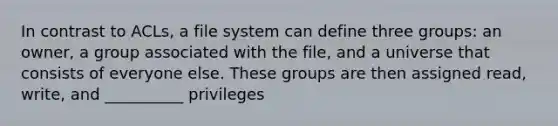 In contrast to ACLs, a file system can define three groups: an owner, a group associated with the file, and a universe that consists of everyone else. These groups are then assigned read, write, and __________ privileges