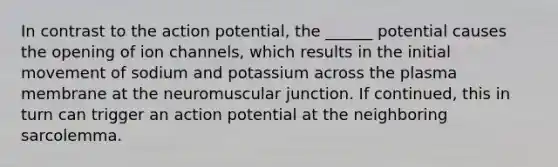 In contrast to the action potential, the ______ potential causes the opening of ion channels, which results in the initial movement of sodium and potassium across the plasma membrane at the neuromuscular junction. If continued, this in turn can trigger an action potential at the neighboring sarcolemma.