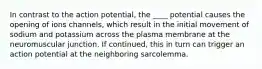 In contrast to the action potential, the ____ potential causes the opening of ions channels, which result in the initial movement of sodium and potassium across the plasma membrane at the neuromuscular junction. If continued, this in turn can trigger an action potential at the neighboring sarcolemma.