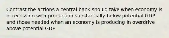 Contrast the actions a central bank should take when economy is in recession with production substantially below potential GDP and those needed when an economy is producing in overdrive above potential GDP