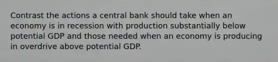 Contrast the actions a central bank should take when an economy is in recession with production substantially below potential GDP and those needed when an economy is producing in overdrive above potential GDP.