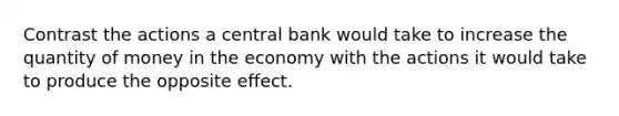 Contrast the actions a central bank would take to increase the quantity of money in the economy with the actions it would take to produce the opposite effect.