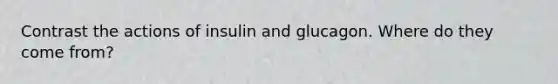 Contrast the actions of insulin and glucagon. Where do they come from?