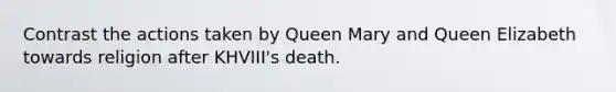 Contrast the actions taken by Queen Mary and Queen Elizabeth towards religion after KHVIII's death.