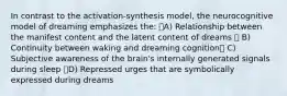 In contrast to the activation-synthesis model, the neurocognitive model of dreaming emphasizes the: A) Relationship between the manifest content and the latent content of dreams  B) Continuity between waking and dreaming cognition C) Subjective awareness of the brain's internally generated signals during sleep D) Repressed urges that are symbolically expressed during dreams