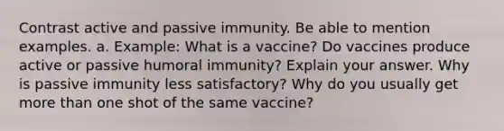 Contrast active and passive immunity. Be able to mention examples. a. Example: What is a vaccine? Do vaccines produce active or passive humoral immunity? Explain your answer. Why is passive immunity less satisfactory? Why do you usually get more than one shot of the same vaccine?