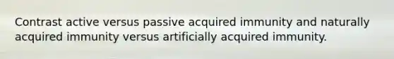 Contrast active versus passive acquired immunity and naturally acquired immunity versus artificially acquired immunity.