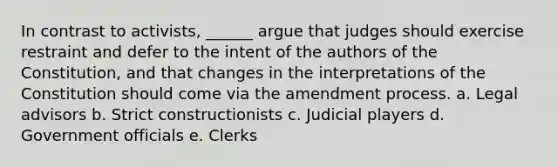 In contrast to activists, ______ argue that judges should exercise restraint and defer to the intent of the authors of the Constitution, and that changes in the interpretations of the Constitution should come via the amendment process. a. Legal advisors b. Strict constructionists c. Judicial players d. Government officials e. Clerks