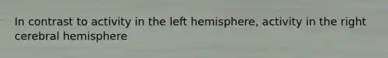 In contrast to activity in the left hemisphere, activity in the right cerebral hemisphere