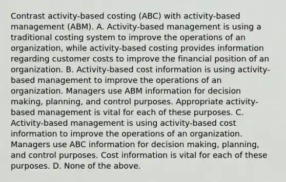 Contrast​ activity-based costing​ (ABC) with​ activity-based management​ (ABM). A. ​Activity-based management is using a traditional costing system to improve the operations of an​ organization, while​ activity-based costing provides information regarding customer costs to improve the financial position of an organization. B. ​Activity-based cost information is using​ activity-based management to improve the operations of an organization. Managers use ABM information for decision​ making, planning, and control purposes. Appropriate​ activity-based management is vital for each of these purposes. C. ​Activity-based management is using​ activity-based cost information to improve the operations of an organization. Managers use ABC information for decision​ making, planning, and control purposes. Cost information is vital for each of these purposes. D. None of the above.