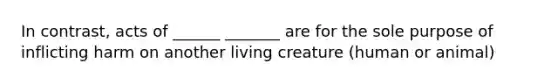 In contrast, acts of ______ _______ are for the sole purpose of inflicting harm on another living creature (human or animal)