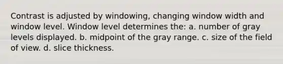 Contrast is adjusted by windowing, changing window width and window level. Window level determines the: a. number of gray levels displayed. b. midpoint of the gray range. c. size of the field of view. d. slice thickness.