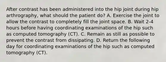 After contrast has been administered into the hip joint during hip arthrography, what should the patient do? A. Exercise the joint to allow the contrast to completely fill the joint space. B. Wait 2-4 hours before having coordinating examinations of the hip such as computed tomography (CT). C. Remain as still as possible to prevent the contrast from dissipating. D. Return the following day for coordinating examinations of the hip such as computed tomography (CT).