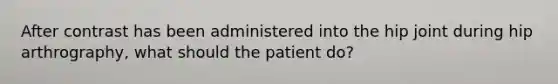 After contrast has been administered into the hip joint during hip arthrography, what should the patient do?