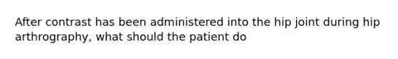 After contrast has been administered into the hip joint during hip arthrography, what should the patient do