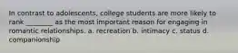 In contrast to adolescents, college students are more likely to rank ________ as the most important reason for engaging in romantic relationships. a. recreation b. intimacy c. status d. companionship