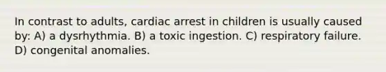 In contrast to adults, cardiac arrest in children is usually caused by: A) a dysrhythmia. B) a toxic ingestion. C) respiratory failure. D) congenital anomalies.