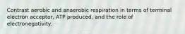 Contrast aerobic and anaerobic respiration in terms of terminal electron acceptor, ATP produced, and the role of electronegativity.