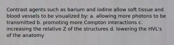 Contrast agents such as barium and iodine allow soft tissue and blood vessels to be visualized by: a. allowing more photons to be transmitted b. promoting more Compton interactions c. increasing the relative Z of the structures d. lowering the HVL's of the anatomy