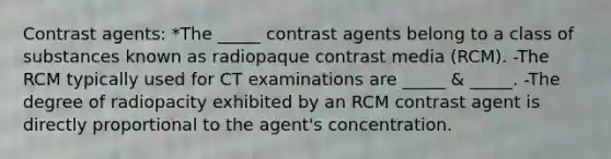 Contrast agents: *The _____ contrast agents belong to a class of substances known as radiopaque contrast media (RCM). -The RCM typically used for CT examinations are _____ & _____. -The degree of radiopacity exhibited by an RCM contrast agent is directly proportional to the agent's concentration.