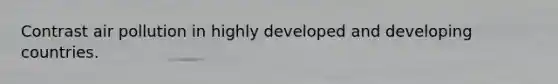 Contrast air pollution in highly developed and developing countries.