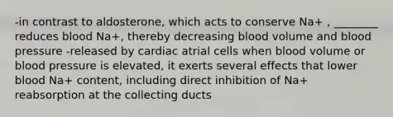 -in contrast to aldosterone, which acts to conserve Na+ , ________ reduces blood Na+, thereby decreasing blood volume and <a href='https://www.questionai.com/knowledge/kD0HacyPBr-blood-pressure' class='anchor-knowledge'>blood pressure</a> -released by cardiac atrial cells when blood volume or blood pressure is elevated, it exerts several effects that lower blood Na+ content, including direct inhibition of Na+ reabsorption at the collecting ducts