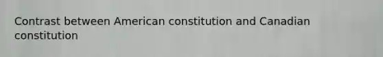 Contrast between American constitution and Canadian constitution