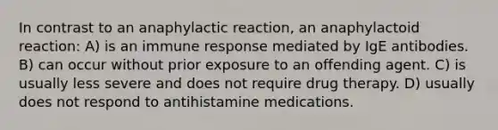 In contrast to an anaphylactic reaction, an anaphylactoid reaction: A) is an immune response mediated by IgE antibodies. B) can occur without prior exposure to an offending agent. C) is usually less severe and does not require drug therapy. D) usually does not respond to antihistamine medications.