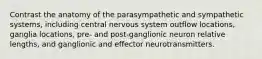 Contrast the anatomy of the parasympathetic and sympathetic systems, including central nervous system outflow locations, ganglia locations, pre- and post-ganglionic neuron relative lengths, and ganglionic and effector neurotransmitters.