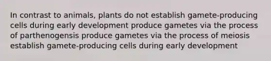 In contrast to animals, plants do not establish gamete-producing cells during early development produce gametes via the process of parthenogensis produce gametes via the process of meiosis establish gamete-producing cells during early development