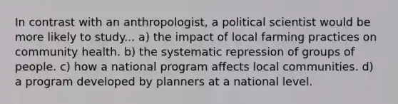 In contrast with an anthropologist, a political scientist would be more likely to study... a) the impact of local farming practices on community health. b) the systematic repression of groups of people. c) how a national program affects local communities. d) a program developed by planners at a national level.