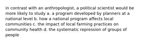 in contrast with an anthropologist, a political scientist would be more likely to study a. a program developed by planners at a national level b. how a national program affects local communities c. the impact of local farming practices on community health d. the systematic repression of groups of people