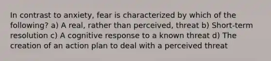 In contrast to anxiety, fear is characterized by which of the following? a) A real, rather than perceived, threat b) Short-term resolution c) A cognitive response to a known threat d) The creation of an action plan to deal with a perceived threat