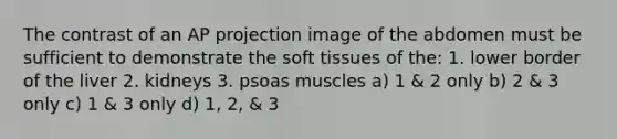 The contrast of an AP projection image of the abdomen must be sufficient to demonstrate the soft tissues of the: 1. lower border of the liver 2. kidneys 3. psoas muscles a) 1 & 2 only b) 2 & 3 only c) 1 & 3 only d) 1, 2, & 3