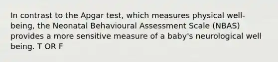 In contrast to the Apgar test, which measures physical well-being, the Neonatal Behavioural Assessment Scale (NBAS) provides a more sensitive measure of a baby's neurological well being. T OR F