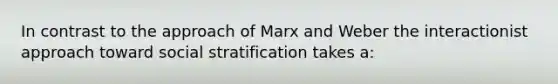 In contrast to the approach of Marx and Weber the interactionist approach toward social stratification takes a: