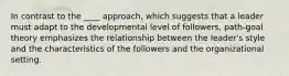 In contrast to the ____ approach, which suggests that a leader must adapt to the developmental level of followers, path-goal theory emphasizes the relationship between the leader's style and the characteristics of the followers and the organizational setting.