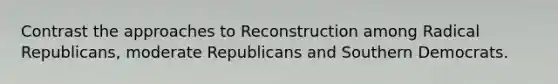 Contrast the approaches to Reconstruction among Radical Republicans, moderate Republicans and Southern Democrats.