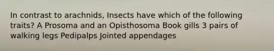 In contrast to arachnids, Insects have which of the following traits? A Prosoma and an Opisthosoma Book gills 3 pairs of walking legs Pedipalps Jointed appendages