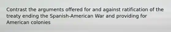 Contrast the arguments offered for and against ratification of the treaty ending the Spanish-American War and providing for American colonies