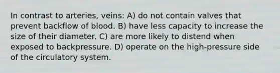 In contrast to arteries, veins: A) do not contain valves that prevent backflow of blood. B) have less capacity to increase the size of their diameter. C) are more likely to distend when exposed to backpressure. D) operate on the high-pressure side of the circulatory system.