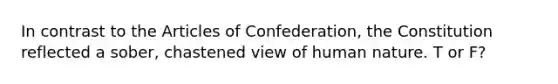 In contrast to <a href='https://www.questionai.com/knowledge/k5NDraRCFC-the-articles-of-confederation' class='anchor-knowledge'>the articles of confederation</a>, the Constitution reflected a sober, chastened view of human nature. T or F?