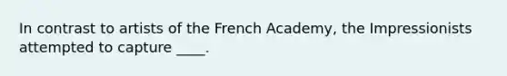 ​In contrast to artists of the French Academy, the Impressionists attempted to capture ____.