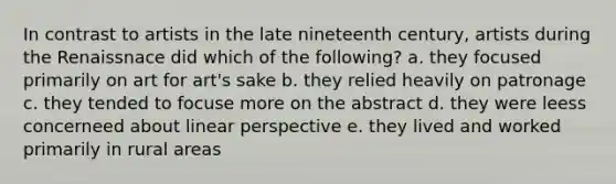 In contrast to artists in the late nineteenth century, artists during the Renaissnace did which of the following? a. they focused primarily on art for art's sake b. they relied heavily on patronage c. they tended to focuse more on the abstract d. they were leess concerneed about linear perspective e. they lived and worked primarily in rural areas