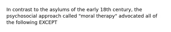 In contrast to the asylums of the early 18th century, the psychosocial approach called "moral therapy" advocated all of the following EXCEPT