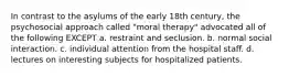 In contrast to the asylums of the early 18th century, the psychosocial approach called "moral therapy" advocated all of the following EXCEPT a. restraint and seclusion. b. normal social interaction. c. individual attention from the hospital staff. d. lectures on interesting subjects for hospitalized patients.