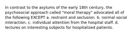 In contrast to the asylums of the early 18th century, the psychosocial approach called "moral therapy" advocated all of the following EXCEPT a. restraint and seclusion. b. normal social interaction. c. individual attention from the hospital staff. d. lectures on interesting subjects for hospitalized patients.