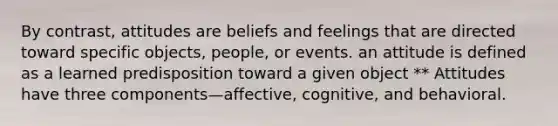 By contrast, attitudes are beliefs and feelings that are directed toward specific objects, people, or events. an attitude is defined as a learned predisposition toward a given object ** Attitudes have three components—affective, cognitive, and behavioral.