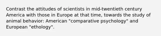 Contrast the attitudes of scientists in mid-twentieth century America with those in Europe at that time, towards the study of animal behavior: American "comparative psychology" and European "ethology".